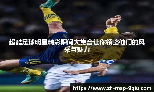 超酷足球明星精彩瞬间大集合让你领略他们的风采与魅力